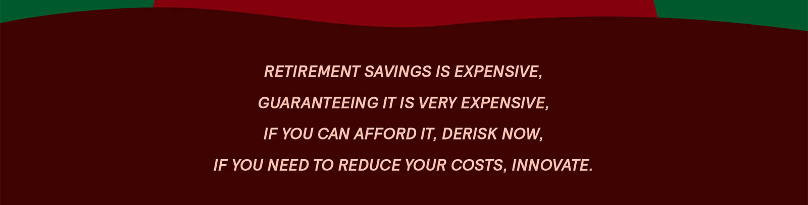 Retirement savings is expensive, guaranteeing it is very expensive, if you can afford it, de-risk now, if you need to reduce your costs, innovate.